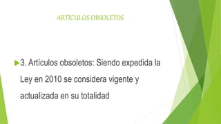 ARTÍCULOS OBSOLETOS
3. Artículos obsoletos: Siendo expedida la
Ley en 2010 se considera vigente y
actualizada en su totalidad
 