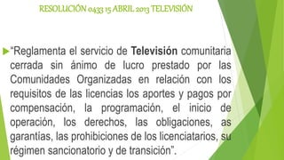 RESOLUCIÓN 0433 15 ABRIL2013 TELEVISIÓN
“Reglamenta el servicio de Televisión comunitaria
cerrada sin ánimo de lucro prestado por las
Comunidades Organizadas en relación con los
requisitos de las licencias los aportes y pagos por
compensación, la programación, el inicio de
operación, los derechos, las obligaciones, as
garantías, las prohibiciones de los licenciatarios, su
régimen sancionatorio y de transición”.
 