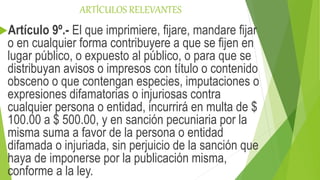 ARTÍCULOS RELEVANTES
Artículo 9º.- El que imprimiere, fijare, mandare fijar
o en cualquier forma contribuyere a que se fijen en
lugar público, o expuesto al público, o para que se
distribuyan avisos o impresos con título o contenido
obsceno o que contengan especies, imputaciones o
expresiones difamatorias o injuriosas contra
cualquier persona o entidad, incurrirá en multa de $
100.00 a $ 500.00, y en sanción pecuniaria por la
misma suma a favor de la persona o entidad
difamada o injuriada, sin perjuicio de la sanción que
haya de imponerse por la publicación misma,
conforme a la ley.
 
