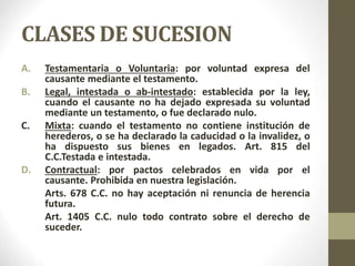 CLASES DE SUCESION
A. Testamentaria o Voluntaria: por voluntad expresa del
causante mediante el testamento.
B. Legal, inte...
