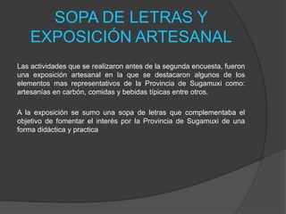 SOPA DE LETRAS Y
EXPOSICIÓN ARTESANAL
Las actividades que se realizaron antes de la segunda encuesta, fueron
una exposición artesanal en la que se destacaron algunos de los
elementos mas representativos de la Provincia de Sugamuxi como:
artesanías en carbón, comidas y bebidas típicas entre otros.
A la exposición se sumo una sopa de letras que complementaba el
objetivo de fomentar el interés por la Provincia de Sugamuxi de una
forma didáctica y practica
 