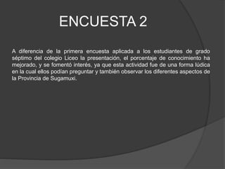 ENCUESTA 2
A diferencia de la primera encuesta aplicada a los estudiantes de grado
séptimo del colegio Liceo la presentación, el porcentaje de conocimiento ha
mejorado, y se fomentó interés, ya que esta actividad fue de una forma lúdica
en la cual ellos podían preguntar y también observar los diferentes aspectos de
la Provincia de Sugamuxi.
 