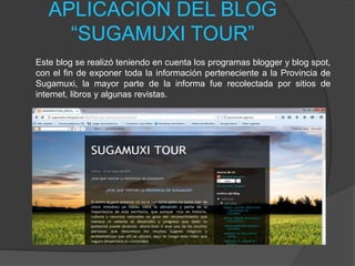 APLICACIÓN DEL BLOG
“SUGAMUXI TOUR”
Este blog se realizó teniendo en cuenta los programas blogger y blog spot,
con el fin de exponer toda la información perteneciente a la Provincia de
Sugamuxi, la mayor parte de la informa fue recolectada por sitios de
internet, libros y algunas revistas.
 