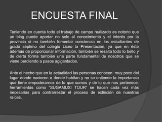 ENCUESTA FINAL
Teniendo en cuenta todo el trabajo de campo realizado es notorio que
un blog puede aportar no solo al conocimiento y el interés por la
provincia si no también fomentar conciencia en los estudiantes de
grado séptimo del colegio Liceo la Presentación, ya que en éste
además de proporcionar información, también se resalta todo lo bello y
de cierta forma también una parte fundamental de nosotros que se
viene perdiendo a pasos agigantados.
Ante el hecho que en la actualidad las personas conocen muy poco del
lugar donde nacieron o donde habitan y no se entiende la importancia
que tiene empoderarnos de lo que somos y de lo que nos pertenece,
herramientas como “SUGAMUXI TOUR” se hacen cada vez más
necesarias para contrarrestar el proceso de extinción de nuestras
raíces.
 