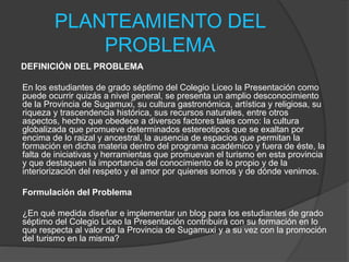 PLANTEAMIENTO DEL
PROBLEMA
DEFINICIÓN DEL PROBLEMA
En los estudiantes de grado séptimo del Colegio Liceo la Presentación como
puede ocurrir quizás a nivel general, se presenta un amplio desconocimiento
de la Provincia de Sugamuxi, su cultura gastronómica, artística y religiosa, su
riqueza y trascendencia histórica, sus recursos naturales, entre otros
aspectos, hecho que obedece a diversos factores tales como: la cultura
globalizada que promueve determinados estereotipos que se exaltan por
encima de lo raizal y ancestral, la ausencia de espacios que permitan la
formación en dicha materia dentro del programa académico y fuera de éste, la
falta de iniciativas y herramientas que promuevan el turismo en esta provincia
y que destaquen la importancia del conocimiento de lo propio y de la
interiorización del respeto y el amor por quienes somos y de dónde venimos.
Formulación del Problema
¿En qué medida diseñar e implementar un blog para los estudiantes de grado
séptimo del Colegio Liceo la Presentación contribuirá con su formación en lo
que respecta al valor de la Provincia de Sugamuxi y a su vez con la promoción
del turismo en la misma?
 