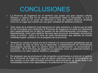 CONCLUSIONES
 La Provincia de Sugamuxi es un territorio que posee una gran riqueza cultural,
histórica y natural que se ha venido preservando hasta la actualidad, lo que la
constituye tanto en un punto de referencia a nivel de nuestra herencia ancestral
como en un lugar que cuenta con una gran variedad de destinos turísticos.
 Gran parte de la población local desconoce el valor autóctono y cultural que se halla
en los municipios que conforman la Provincia de Sugamuxi en parte por desinterés
pero especialmente por la falta de gestión de las administraciones municipales y la
departamental, tanto para destinar recursos para promover actividades económicas
como el turismo como a la hora de crear herramientas que además de brindar
visibilidad logren contribuir con el progreso de la provincia.
 Teniendo en cuenta la actual era de la internet y la comunicación globalizada que se
da a través de ésta se tiene que el desarrollo e implementación de herramientas
tecnológicas permite abrir un camino hacia la concientización, el conocimiento y
promoción de la Provincia de Sugamuxi en aspectos como su potencial turístico y
económico y su valor cultural, histórico y ecológico
 Es necesario que se promuevan más proyectos encaminados a promover el turismo
en la Provincia de Sugamuxi y que se eleven peticiones ante la administración en
ese sentido ya que ésta actividad económica particularmente se ajusta tanto a las
necesidades como a las capacidades y al potencial de dicho territorio.
 