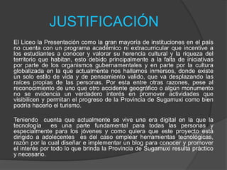 JUSTIFICACIÓN
El Liceo la Presentación como la gran mayoría de instituciones en el país
no cuenta con un programa académico ni extracurricular que incentive a
los estudiantes a conocer y valorar su herencia cultural y la riqueza del
territorio que habitan, esto debido principalmente a la falta de iniciativas
por parte de los organismos gubernamentales y en parte por la cultura
globalizada en la que actualmente nos hallamos inmersos, donde existe
un solo estilo de vida y de pensamiento valido, que va desplazando las
raíces propias de las personas. Por esta entre otras razones, pese al
reconocimiento de uno que otro accidente geográfico o algún monumento
no se evidencia un verdadero interés en promover actividades que
visibilicen y permitan el progreso de la Provincia de Sugamuxi como bien
podría hacerlo el turismo.
Teniendo cuenta que actualmente se vive una era digital en la que la
tecnología es una parte fundamental para todas las personas y
especialmente para los jóvenes y como quiera que este proyecto está
dirigido a adolecentes es del caso emplear herramientas tecnológicas,
razón por la cual diseñar e implementar un blog para conocer y promover
el interés por todo lo que brinda la Provincia de Sugamuxi resulta práctico
y necesario.
 