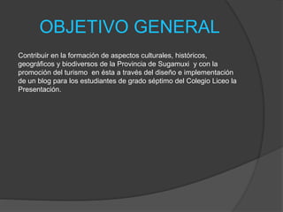 OBJETIVO GENERAL
Contribuir en la formación de aspectos culturales, históricos,
geográficos y biodiversos de la Provincia de Sugamuxi y con la
promoción del turismo en ésta a través del diseño e implementación
de un blog para los estudiantes de grado séptimo del Colegio Liceo la
Presentación.
 