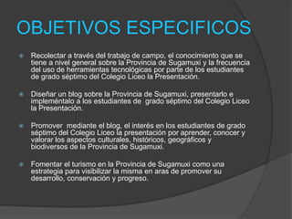 OBJETIVOS ESPECIFICOS
 Recolectar a través del trabajo de campo, el conocimiento que se
tiene a nivel general sobre la Provincia de Sugamuxi y la frecuencia
del uso de herramientas tecnológicas por parte de los estudiantes
de grado séptimo del Colegio Liceo la Presentación.
 Diseñar un blog sobre la Provincia de Sugamuxi, presentarlo e
impleméntalo a los estudiantes de grado séptimo del Colegio Liceo
la Presentación.
 Promover mediante el blog, el interés en los estudiantes de grado
séptimo del Colegio Liceo la presentación por aprender, conocer y
valorar los aspectos culturales, históricos, geográficos y
biodiversos de la Provincia de Sugamuxi.
 Fomentar el turismo en la Provincia de Sugamuxi como una
estrategia para visibilizar la misma en aras de promover su
desarrollo, conservación y progreso.
 