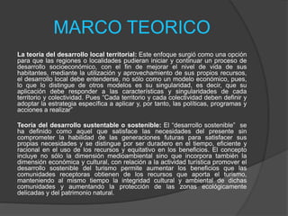 MARCO TEORICO
La teoría del desarrollo local territorial: Este enfoque surgió como una opción
para que las regiones o localidades pudieran iniciar y continuar un proceso de
desarrollo socioeconómico, con el fin de mejorar el nivel de vida de sus
habitantes, mediante la utilización y aprovechamiento de sus propios recursos,
el desarrollo local debe entenderse, no sólo como un modelo económico, pues,
lo que lo distingue de otros modelos es su singularidad, es decir, que su
aplicación debe responder a las características y singularidades de cada
territorio y colectividad. Pues “Cada territorio y cada colectividad deben definir y
adoptar la estrategia específica a aplicar y, por tanto, las políticas, programas y
acciones a realizar”
Teoría del desarrollo sustentable o sostenible: El “desarrollo sostenible” se
ha definido como aquel que satisface las necesidades del presente sin
comprometer la habilidad de las generaciones futuras para satisfacer sus
propias necesidades y se distingue por ser duradero en el tiempo, eficiente y
racional en el uso de los recursos y equitativo en los beneficios. El concepto
incluye no sólo la dimensión medioambiental sino que incorpora también la
dimensión económica y cultural, con relación a la actividad turística promover el
desarrollo sostenible del turismo permite aumentar los beneficios que las
comunidades receptoras obtienen de los recursos que aporta el turismo,
manteniendo al mismo tiempo la integridad cultural y ambiental de dichas
comunidades y aumentando la protección de las zonas ecológicamente
delicadas y del patrimonio natural.
 