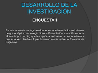 DESARROLLO DE LA
INVESTIGACIÓN
ENCUESTA 1
En esta encuesta se logró evaluar el conocimiento de los estudiantes
de grado séptimo del colegio Liceo la Presentación y también conocer
el interés por un blog que les ayude a enriquecer su conocimiento y
que a la vez también logre fomentar interés sobre la Provincia de
Sugamuxi.
 