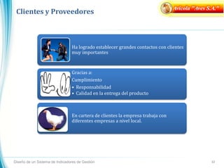 Clientes y Proveedores
Diseño de un Sistema de Indicadores de Gestión 12
Ha logrado establecer grandes contactos con clientes
muy importantes
Gracias a:
Cumplimiento
• Responsabilidad
• Calidad en la entrega del producto
En cartera de clientes la empresa trabaja con
diferentes empresas a nivel local.
Avícola "Aves S.A."
 