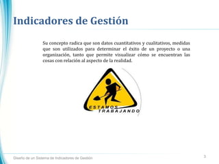 Indicadores de Gestión
Diseño de un Sistema de Indicadores de Gestión 3
Su concepto radica que son datos cuantitativos y cualitativos, medidas
que son utilizados para determinar el éxito de un proyecto o una
organización, tanto que permite visualizar cómo se encuentran las
cosas con relación al aspecto de la realidad.
 