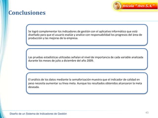 43
Diseño de un Sistema de Indicadores de Gestión
Conclusiones
Avícola "Aves S.A."
Se logró complementar los indicadores de gestión con el aplicativo informático que está
diseñado para que el usuario evalúe y analice con responsabilidad los progresos del área de
producción y las mejoras de la empresa.
Las pruebas estadísticas utilizadas señalan el nivel de importancia de cada variable analizada
durante los meses de julio a diciembre del año 2009.
El análisis de los datos mediante la semaforización muestra que el indicador de calidad en
peso necesita aumentar su línea meta. Aunque los resultados obtenidos alcanzaron la meta
deseada.
 