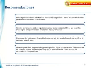 44
Diseño de un Sistema de Indicadores de Gestión
Recomendaciones
Avícola "Aves S.A."
Evaluar periódicamente el sistema de indicadores de gestión, a través de las herramientas
proporcionadas durante la evaluación
Ampliar la evaluación a otros departamentos de la empresa con el fin de que todas las
áreas logren un equilibrio para obtener las metas planteadas.
Monitorear los indicadores de gestión de acuerdo a la frecuencia de medición, verificar si
deben ser modificados.
Verificar que el o los responsables (gerente general) hagan un seguimiento al resultado de
los sistemas de indicadores de gestión y que se tomen medidas correctivas de ser
necesarios en tiempos claves.
 