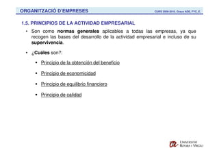 ORGANITZACIÓ D’EMPRESES                                     CURS 2009-2010. Graus ADE, FYC, E.



1.5. PRINCIPIOS DE LA ACTIVIDAD EMPRESARIAL
 • Son como normas generales aplicables a todas las empresas, ya que
   recogen las bases del desarrollo de la actividad empresarial e incluso de su
   supervivencia.

 • ¿Cuáles son?:

       Principio de la obtención del beneficio

       Principio de economicidad

       Principio de equilibrio financiero

       Principio de calidad
 