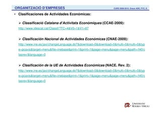 ORGANITZACIÓ D’EMPRESES                                         CURS 2009-2010. Graus ADE, FYC, E.


• Clasificaciones de Actividades Económicas:

    Classificació Catalana d‘Activitats Econòmiques (CCAE-2009):
  http://www.idescat.cat/Classif/?TC=4&V0=1&V1=87


    Clasificación Nacional de Actividades Económicas (CNAE-2009):
  http://www.ine.es/jaxi/changeLanguage.do?&download=0&download=0&multi=0&multi=0&typ
  e=pcaxis&target=menu&file=inebase&print=1&print=1&page=menu&page=menu&path=/t40/c
  lasrev/&language=0


    Clasificación de la UE de Actividades Económicas (NACE. Rev. 2):
  http://www.ine.es/jaxi/changeLanguage.do?&download=0&download=0&multi=0&multi=0&typ
  e=pcaxis&target=menu&file=inebase&print=1&print=1&page=menu&page=menu&path=/t40/c
  lasrev/&language=0
 
