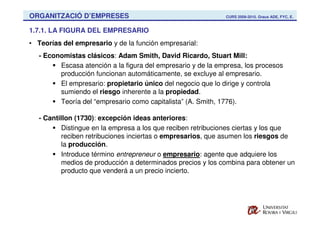 ORGANITZACIÓ D’EMPRESES                                       CURS 2009-2010. Graus ADE, FYC, E.


1.7.1. LA FIGURA DEL EMPRESARIO
• Teorías del empresario y de la función empresarial:
   - Economistas clásicos: Adam Smith, David Ricardo, Stuart Mill:
         Escasa atención a la figura del empresario y de la empresa, los procesos
         producción funcionan automáticamente, se excluye al empresario.
         El empresario: propietario único del negocio que lo dirige y controla
         sumiendo el riesgo inherente a la propiedad.
         Teoría del “empresario como capitalista” (A. Smith, 1776).

   - Cantillon (1730): excepción ideas anteriores:
           Distingue en la empresa a los que reciben retribuciones ciertas y los que
           reciben retribuciones inciertas o empresarios, que asumen los riesgos de
           la producción.
           Introduce término entrepreneur o empresario: agente que adquiere los
          medios de producción a determinados precios y los combina para obtener un
          producto que venderá a un precio incierto.
 