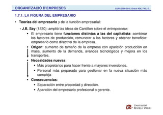 ORGANITZACIÓ D’EMPRESES                                        CURS 2009-2010. Graus ADE, FYC, E.


1.7.1. LA FIGURA DEL EMPRESARIO
• Teorías del empresario y de la función empresarial:
   - J.B. Say (1830): amplió las ideas de Cantillon sobre el entrepreneur:
           El empresario tiene funciones distintas a las del capitalista: combinar
           los factores de producción, remunerar a los factores y obtener beneficio:
           empresario como directivo de la empresa.
           Origen: aumento de tamaño de la empresa con aparición producción en
           masa, aumento de la demanda, avances tecnológicos y mejora en los
           transportes.
           Necesidades nuevas:
               Más propietarios para hacer frente a mayores inversiones.
               Personal más preparado para gestionar en la nueva situación más
               compleja
           Consecuencias:
               Separación entre propiedad y dirección.
               Aparición del empresario profesional o gerente.
 