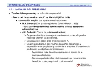 ORGANITZACIÓ D’EMPRESES                                       CURS 2009-2010. Graus ADE, FYC, E.


1.7.1. LA FIGURA DEL EMPRESARIO
• Teorías del empresario y de la función empresarial:
  - Teoría del “empresario-control”: A. Marshall (1824-1924):
         concepción amplia: dos aportaciones importantes:
             H.A. Simon (1979) y sus seguidores: Cyert y March (1965):
             Teoría del comportamiento administrativo o de las decisiones
             administrativas.
           • J.K. Galbraith: Teoría de la tecnoestructura:
                  Grupo de directivos (managers) que tienen el poder, dirigen los
                  negocios y toman las decisiones.
                  Desplazan del poder a los propietarios del K.
                  Origen: grandes S.A. con muchos pequeños accionistas y
                  separación entre propiedad y control de la empresa. Consecuencia:
                  se disocian los objetivos empresariales:
                      - Accionistas: máx. beneficios presentes o futuros de la
                        inversión efectuada.
                      - Gerentes profesionales: distintos objetivos: remuneración,
                        beneficio, poder, seguridad, posición social.
 