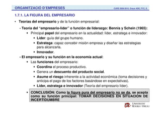 ORGANITZACIÓ D’EMPRESES                                          CURS 2009-2010. Graus ADE, FYC, E.


1.7.1. LA FIGURA DEL EMPRESARIO
• Teorías del empresario y de la función empresarial:
   - Teoría del “empresario-líder” o función de liderazgo: Bennis y Schein (1965):
          Principal papel del empresario en la actualidad: líder, estratega e innovador:
              Líder: guía del grupo humano.
              Estratega: capaz concebir misión empresa y diseñar las estrategias
              para alcanzarla.
              Innovador.
   - El empresario y su función en la economía actual:
          Las funciones del empresario:
              Coordina el proceso productivo.
              Genera un descuento del producto social.
              Asume el riesgo inherente a la actividad económica (toma decisiones y
              anticipa el pago de los factores basándose en expectativas).
              Líder, estratega e innovador (Teoría del empresario líder).
          CONCLUSIÓN: Como la figura pura del empresario no se da, se acepta
          como su función principal: TOMAR DECISIONES EN SITUACIÓN DE
          INCERTIDUMBRE
 