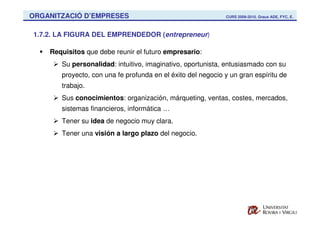 ORGANITZACIÓ D’EMPRESES                                      CURS 2009-2010. Graus ADE, FYC, E.



1.7.2. LA FIGURA DEL EMPRENDEDOR (entrepreneur)

    Requisitos que debe reunir el futuro empresario:
       Su personalidad: intuitivo, imaginativo, oportunista, entusiasmado con su
       proyecto, con una fe profunda en el éxito del negocio y un gran espíritu de
       trabajo.
       Sus conocimientos: organización, márqueting, ventas, costes, mercados,
       sistemas financieros, informática …
       Tener su idea de negocio muy clara.
       Tener una visión a largo plazo del negocio.
 