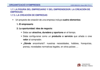 ORGANITZACIÓ D’EMPRESES                                   CURS 2009-2010. Graus ADE, FYC, E.


1.7. LA FIGURA DEL EMPRESARIO Y DEL EMPRENDEDOR: LA CREACIÓN DE
EMPRESAS:
1.7.3. LA CREACIÓN DE EMPRESAS

    Un proyecto de creación de una empresa incluye cuatro elementos:

     1. El empresario

     2. La oportunidad: idea de negocio:
           Debe ser atractiva, duradera y oportuna en el tiempo.
           Debe configurarse como un producto o servicio que añada o cree
           valor al comprador.
           ¿Dónde encontrarla?: nuestras necesidades, hobbies, franquicias,
           prensa, novedades normativas legales, en otros países …
 