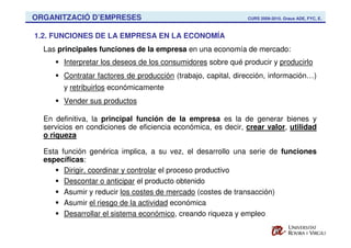ORGANITZACIÓ D’EMPRESES                                        CURS 2009-2010. Graus ADE, FYC, E.



1.2. FUNCIONES DE LA EMPRESA EN LA ECONOMÍA
  Las principales funciones de la empresa en una economía de mercado:
        Interpretar los deseos de los consumidores sobre qué producir y producirlo
        Contratar factores de producción (trabajo, capital, dirección, información…)
        y retribuirlos económicamente
        Vender sus productos

  En definitiva, la principal función de la empresa es la de generar bienes y
  servicios en condiciones de eficiencia económica, es decir, crear valor, utilidad
  o riqueza

  Esta función genérica implica, a su vez, el desarrollo una serie de funciones
  específicas:
        Dirigir, coordinar y controlar el proceso productivo
        Descontar o anticipar el producto obtenido
        Asumir y reducir los costes de mercado (costes de transacción)
        Asumir el riesgo de la actividad económica
        Desarrollar el sistema económico, creando riqueza y empleo
 