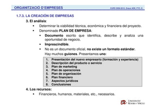 ORGANITZACIÓ D’EMPRESES                                       CURS 2009-2010. Graus ADE, FYC, E.



1.7.3. LA CREACIÓN DE EMPRESAS
     3. El análisis:
              Determinar la viabilidad técnica, económica y financiera del proyecto.
              Denominado PLAN DE EMPRESA:
                  Documento escrito que identifica, describe y analiza una
                  oportunidad de negocio.
                  Imprescindible.
                  No es un documento oficial, no existe un formato estándar.
                  Hay muchos guiones. Presentamos uno:
                  1.   Presentación del nuevo empresario (formación y experiencia)
                  2.   Descripción del producto o servicio
                  3.   Plan de marketing
                  4.   Plan de operaciones
                  5.   Plan de organización
                  6.   Plan financiero
                  7.   Aspectos jurídicos
                  8.   Conclusiones
     4. Los recursos:
              Financieros, humanos, materiales, etc., necesarios.
 
