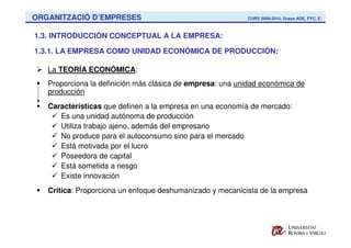 ORGANITZACIÓ D’EMPRESES                                    CURS 2009-2010. Graus ADE, FYC, E.



1.3. INTRODUCCIÓN CONCEPTUAL A LA EMPRESA:

1.3.1. LA EMPRESA COMO UNIDAD ECONÓMICA DE PRODUCCIÓN:

   La TEORÍA ECONÓMICA:
   Proporciona la definición más clásica de empresa: una unidad económica de
   producción
   Características que definen a la empresa en una economía de mercado:
      Es una unidad autónoma de producción
      Utiliza trabajo ajeno, además del empresario
      No produce para el autoconsumo sino para el mercado
      Está motivada por el lucro
      Poseedora de capital
      Está sometida a riesgo
      Existe innovación
   Crítica: Proporciona un enfoque deshumanizado y mecanicista de la empresa
 