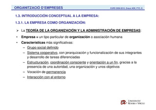 ORGANITZACIÓ D’EMPRESES                                         CURS 2009-2010. Graus ADE, FYC, E.



1.3. INTRODUCCIÓN CONCEPTUAL A LA EMPRESA:

1.3.1. LA EMPRESA COMO ORGANIZACIÓN:

    La TEORÍA DE LA ORGANIZACIÓN Y LA ADMINISTRACIÓN DE EMPRESAS:
•   Empresa = un tipo particular de organización o asociación humana
•   Características más significativas:
     – Grupo social definido
     – Sistema cooperativo, con jerarquización y funcionalización de sus integrantes
       y desarrollo de tareas diferenciadas
     – Estructuración, coordinación consciente y orientación a un fin, gracias a la
       presencia de una autoridad, una organización y unos objetivos
     – Vocación de permanencia
     – Interacción con el entorno
 