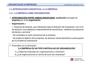 ORGANITZACIÓ D’EMPRESES                                         CURS 2009-2010. Graus ADE, FYC, E.



1.3. INTRODUCCIÓN CONCEPTUAL A LA EMPRESA:

1.3.1. LA EMPRESA COMO ORGANIZACIÓN:

  APROXIMACIÓN ENTRE AMBAS DISCIPLINAS: sustitución concepto de
  empresa por el de organización
• Organización =
  = “Conjunto de factores, que interactúan bajo la dirección del empresario, con el fin
  de alcanzar unos objetivos fundamentalmente económicos, mediante la producción
  de bienes y servicios.”
  - No contradice la visión económica de la empresa
  - Se amplía el objetivo de la empresa: de alcanzar ciertos beneficios a preocuparse
  por la excelencia empresarial

  Profundizar en la afirmación:
        “LA EMPRESA ES UN TIPO PARTICULAR DE ORGANIZACIÓN”
     1) ¿Todas las empresas son organizaciones y viceversa?
     2) ¿Las organizaciones sin ánimo de lucro son empresas?
 