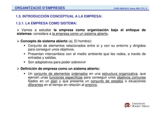 ORGANITZACIÓ D’EMPRESES                                   CURS 2009-2010. Graus ADE, FYC, E.



1.3. INTRODUCCIÓN CONCEPTUAL A LA EMPRESA:

1.3.1. LA EMPRESA COMO SISTEMA:
   Vamos a estudiar la empresa como organización bajo el enfoque de
sistemas: considera a la empresa como un sistema abierto.

  Concepto de sistema abierto (ej. El hombre):
     Conjunto de elementos relacionados entre sí y con su entorno y dirigidos
     para conseguir unos objetivos.
     Presentan intercambios con el medio ambiente que les rodea, a través de
     entradas y salidas.
     Son adaptativos para poder sobrevivir
  Definición de empresa como un sistema abierto:
      Un conjunto de elementos ordenados en una estructura organizativa, que
      ejercen unas funciones específicas para conseguir unos objetivos comunes
      fijados en un plan y que presenta un conjunto de estados o situaciones
      diferentes en el tiempo en relación al entorno.
 