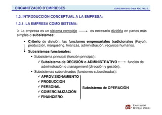 ORGANITZACIÓ D’EMPRESES                                      CURS 2009-2010. Graus ADE, FYC, E.



1.3. INTRODUCCIÓN CONCEPTUAL A LA EMPRESA:

1.3.1. LA EMPRESA COMO SISTEMA:

  La empresa es un sistema complejo           es necesario dividirla en partes más
simples o subsistemas:
      Criterio de división: las funciones empresariales tradicionales (Fayol):
      producción, márqueting, finanzas, administración, recursos humanos.
      Subsistemas funcionales:
         Subsistema principal (función principal):
             Subsistema de DECISIÓN o ADMINISTRATIVO            función de
             administración o management (dirección y gestión).
          Subsistemas subordinados (funciones subordinadas):
             APROVISIONAMIENTO
             PRODUCCIÓN
             PERSONAL                  Subsistema de OPERACIÓN
             COMERCIALIZACIÓN
             FINANCIERO
 