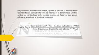 𝐿𝐼𝑀𝐼𝑇𝐸 𝐸
𝑀 =
𝐶𝑜𝑠𝑡𝑒 𝑑𝑒 𝑖𝑛𝑡𝑒𝑟𝑖𝑜𝑟 𝑃𝑇𝐴
𝑡 − 𝐶𝑜𝑠𝑡𝑒 𝑑𝑒 𝑐𝑖𝑒𝑙𝑜 𝑎𝑏𝑖𝑒𝑟𝑡𝑜 (𝑃𝑇𝐴/𝑡)
𝐶𝑜𝑠𝑡𝑒 𝑑𝑒 𝑑𝑒𝑠𝑚𝑜𝑛𝑡𝑒 𝑑𝑒 𝑒𝑠𝑡é𝑟𝑖𝑙 𝑎 𝑐𝑖𝑒𝑙𝑜 𝑎𝑏𝑖𝑒𝑟𝑡𝑜 ( 𝑃𝑇𝐴
𝑚3)
Un parámetro económico de interés, que es la base de la elección entre
los métodos de cielo abierto y los de interior, es el denominado Límite o
umbral de rentabilidad entre ambas técnicas de laboreo, que puede
calcularse a partir de la siguiente expresión:
 