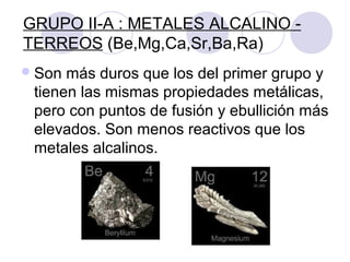 GRUPO II-A : METALES ALCALINO -
TERREOS (Be,Mg,Ca,Sr,Ba,Ra)
Son más duros que los del primer grupo y
tienen las mismas propiedades metálicas,
pero con puntos de fusión y ebullición más
elevados. Son menos reactivos que los
metales alcalinos.
 