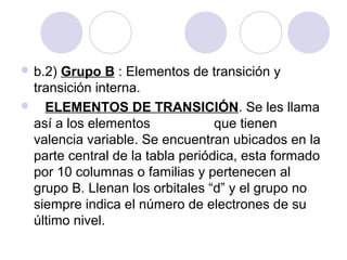  b.2) Grupo B : Elementos de transición y
transición interna.
 ELEMENTOS DE TRANSICIÓN. Se les llama
así a los elementos que tienen
valencia variable. Se encuentran ubicados en la
parte central de la tabla periódica, esta formado
por 10 columnas o familias y pertenecen al
grupo B. Llenan los orbitales “d” y el grupo no
siempre indica el número de electrones de su
último nivel.
 