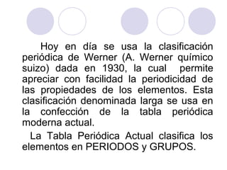 Hoy en día se usa la clasificación
periódica de Werner (A. Werner químico
suizo) dada en 1930, la cual permite
apreciar con facilidad la periodicidad de
las propiedades de los elementos. Esta
clasificación denominada larga se usa en
la confección de la tabla periódica
moderna actual.
La Tabla Periódica Actual clasifica los
elementos en PERIODOS y GRUPOS.
 