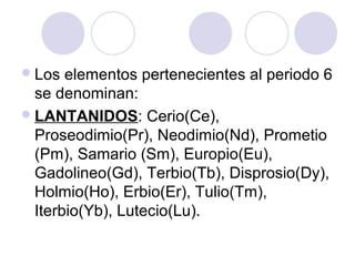 Los elementos pertenecientes al periodo 6
se denominan:
LANTANIDOS: Cerio(Ce),
Proseodimio(Pr), Neodimio(Nd), Prometio
(Pm), Samario (Sm), Europio(Eu),
Gadolineo(Gd), Terbio(Tb), Disprosio(Dy),
Holmio(Ho), Erbio(Er), Tulio(Tm),
Iterbio(Yb), Lutecio(Lu).
 