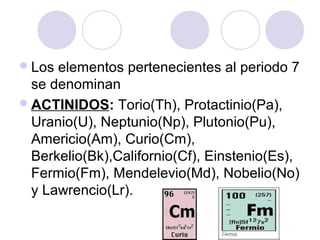 Los elementos pertenecientes al periodo 7
se denominan
ACTINIDOS: Torio(Th), Protactinio(Pa),
Uranio(U), Neptunio(Np), Plutonio(Pu),
Americio(Am), Curio(Cm),
Berkelio(Bk),Californio(Cf), Einstenio(Es),
Fermio(Fm), Mendelevio(Md), Nobelio(No)
y Lawrencio(Lr).
 