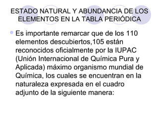 ESTADO NATURAL Y ABUNDANCIA DE LOS
ELEMENTOS EN LA TABLA PERIÓDICA
Es importante remarcar que de los 110
elementos descubiertos,105 están
reconocidos oficialmente por la IUPAC
(Unión Internacional de Química Pura y
Aplicada) máximo organismo mundial de
Química, los cuales se encuentran en la
naturaleza expresada en el cuadro
adjunto de la siguiente manera:
 