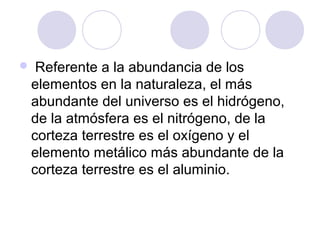  Referente a la abundancia de los
elementos en la naturaleza, el más
abundante del universo es el hidrógeno,
de la atmósfera es el nitrógeno, de la
corteza terrestre es el oxígeno y el
elemento metálico más abundante de la
corteza terrestre es el aluminio.
 