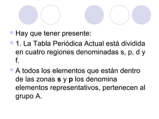 Hay que tener presente:
1. La Tabla Periódica Actual está dividida
en cuatro regiones denominadas s, p, d y
f.
A todos los elementos que están dentro
de las zonas s y p los denomina
elementos representativos, pertenecen al
grupo A.
 