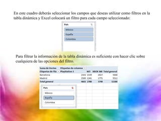 En este cuadro deberás seleccionar los campos que deseas utilizar como filtros en la
tabla dinámica y Excel colocará un filtro para cada campo seleccionado:
Para filtrar la información de la tabla dinámica es suficiente con hacer clic sobre
cualquiera de las opciones del filtro.
 