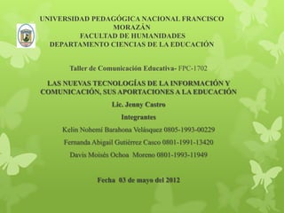 UNIVERSIDAD PEDAGÓGICA NACIONAL FRANCISCO
                MORAZÁN
         FACULTAD DE HUMANIDADES
  DEPARTAMENTO CIENCIAS DE LA EDUCACIÓN


       Taller de Comunicación Educativa- FPC-1702

 LAS NUEVAS TECNOLOGÍAS DE LA INFORMACIÓN Y
COMUNICACIÓN, SUS APORTACIONES A LA EDUCACIÓN
                    Lic. Jenny Castro
                       Integrantes
     Kelin Nohemí Barahona Velásquez 0805-1993-00229
     Fernanda Abigail Gutiérrez Casco 0801-1991-13420
       Davis Moisés Ochoa Moreno 0801-1993-11949


               Fecha 03 de mayo del 2012
 