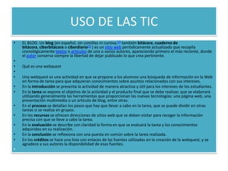 USO DE LAS TIC
•   EL BLOG: Un blog (en español, sin comillas ni cursiva,[1] también bitácora, cuaderno de
    bitácora, ciberbitácora o ciberdiario[1] ) es un sitio web periódicamente actualizado que recopila
    cronológicamente textos o artículos de uno o varios autores, apareciendo primero el más reciente, donde
    el autor conserva siempre la libertad de dejar publicado lo que crea pertinente.
•
•   Qué es una webquest
•
•   Una webquest es una actividad en que se propone a los alumnos una búsqueda de información en la Web
    en forma de tarea para que adquieran conocimientos sobre asuntos relacionados con sus intereses.
•   En la introducción se presenta la actividad de manera atractiva y útil para los intereses de los estudiantes.
•   En la tarea se expone el objetivo de la actividad y el producto final que se debe realizar, que se elaborará
    utilizando generalmente las herramientas que proporcionan las nuevas tecnologías: una página web, una
    presentación multimedia o un artículo de blog, entre otras.
•   En el proceso se detallan los pasos que hay que llevar a cabo en la tarea, que se puede dividir en otras
    tareas si se realiza en grupos.
•   En los recursos se ofrecen direcciones de sitios web que se deben visitar para recoger la información
    precisa con que se lleve a cabo la tarea.
•   En la evaluación se describe con claridad la forma en que se evaluará la tarea y los conocimientos
    adquiridos en su realización.
•   En la conclusión se reflexiona con una puesta en común sobre la tarea realizada.
•   En los créditos se hace una lista con enlaces de las fuentes utilizadas en la creación de la webquest, y se
    agradece a sus autores la disponibilidad de esas fuentes.
•
 