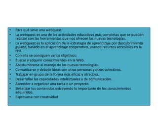 •   Para qué sirve una webquest
•   La webquest es una de las actividades educativas más completas que se pueden
    realizar con las herramientas que nos ofrecen las nuevas tecnologías.
•   La webquest es la aplicación de la estrategia de aprendizaje por descubrimiento
    guiado, basado en el aprendizaje cooperativo, usando recursos accesibles en la
    red.
•   Con ella se consiguen varios objetivos:
•   Buscar y adquirir conocimientos en la Web.
•   Acostumbrarse al manejo de las nuevas tecnologías.
•   Comunicarse y debatir ideas con otras personas y otros colectivos.
•   Trabajar en grupo de la forma más eficaz y atractiva.
•   Desarrollar las capacidades intelectuales y de comunicación.
•   Aprender a organizar una tarea o un proyecto.
•   Sintetizar los contenidos extrayendo lo importante de los conocimientos
    adquiridos.
•   Expresarse con creatividad
 