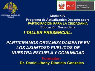 I TALLER PRESENCIAL:
PARTICIPAMOS ORGANIZADAMENTE EN
LOS ASUNTOSD PUBLICOS DE
NUESTRA ESCUELA Y COMUNIDAD
Módulo IV
Programa de Actualización Docente sobre
PARTICIPACION PARA LA CIUDADANIA
Educación Secundaria
UNIVERSIDAD NACIONAL DE
TRUJILLO
Formador:
Dr. Daniel Jhony Dionicio Gonzales
 