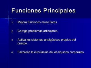 Funciones PrincipalesFunciones Principales
1.1. Mejora funciones musculares.Mejora funciones musculares.
2.2. Corrige problemas articulares.Corrige problemas articulares.
3.3. Activa los sistemas analgésicos propios delActiva los sistemas analgésicos propios del
cuerpo.cuerpo.
4.4. Favorece la circulación de los líquidos corporales.Favorece la circulación de los líquidos corporales.
 