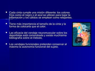 Cada cinta cumple una misión diferente: los coloresCada cinta cumple una misión diferente: los colores
fríos como el negro o el azul se utilizan para bajar lafríos como el negro o el azul se utilizan para bajar la
inflamación y los cálidos se emplean como relajantes.inflamación y los cálidos se emplean como relajantes.
 Tiene más importancia el tamaño de la cinta y laTiene más importancia el tamaño de la cinta y la
forma de colocarla que el color.forma de colocarla que el color.
 Las eficacia del vendaje neuromuscular sobre losLas eficacia del vendaje neuromuscular sobre los
deportistas está comprobada y existe muchísimadeportistas está comprobada y existe muchísima
bibliografía sobre el método.bibliografía sobre el método.
 Los vendajes funcionales pretenden conservar alLos vendajes funcionales pretenden conservar al
máximo la autonomía funcional del sujeto.máximo la autonomía funcional del sujeto.
 